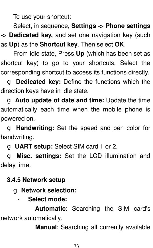  73 To use your shortcut:  Select, in sequence, Settings -> Phone settings -> Dedicated key, and set one navigation key (such as Up) as the Shortcut key. Then select OK.     From idle state, Press Up (which has been set as shortcut key) to go to your shortcuts. Select the corresponding shortcut to access its functions directly.  g Dedicated key:  Define the functions which the direction keys have in idle state.  g Auto update of date and time: Update the time automatically each time when the mobile phone is powered on.  g Handwriting:  Set the speed and pen color for handwriting.  g UART setup: Select SIM card 1 or 2.  g Misc. settings:  Set the LCD illumination and delay time.  3.4.5 Network setup g Network selection:   -  Select mode:          Automatic: Searching the SIM card&rsquo;s network automatically.         Manual: Searching all currently available 