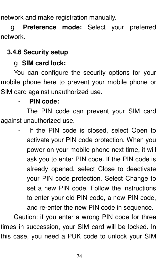  74 network and make registration manually.     g Preference mode:  Select your preferred network.  3.4.6 Security setup g SIM card lock:   You can configure the security options for your mobile phone here to prevent your mobile phone or SIM card against unauthorized use.  -  PIN code:  The PIN code can prevent your SIM card against unauthorized use.  -  If the PIN code is closed, select Open to activate your PIN code protection. When you power on your mobile phone next time, it will ask you to enter PIN code. If the PIN code is already opened, select Close to deactivate your PIN code protection. Select Change to set a new PIN code. Follow the instructions to enter your old PIN code, a new PIN code, and re-enter the new PIN code in sequence.  Caution: if you enter a wrong PIN code for three times in succession, your SIM card will be locked. In this case, you need a PUK code to unlock your SIM 