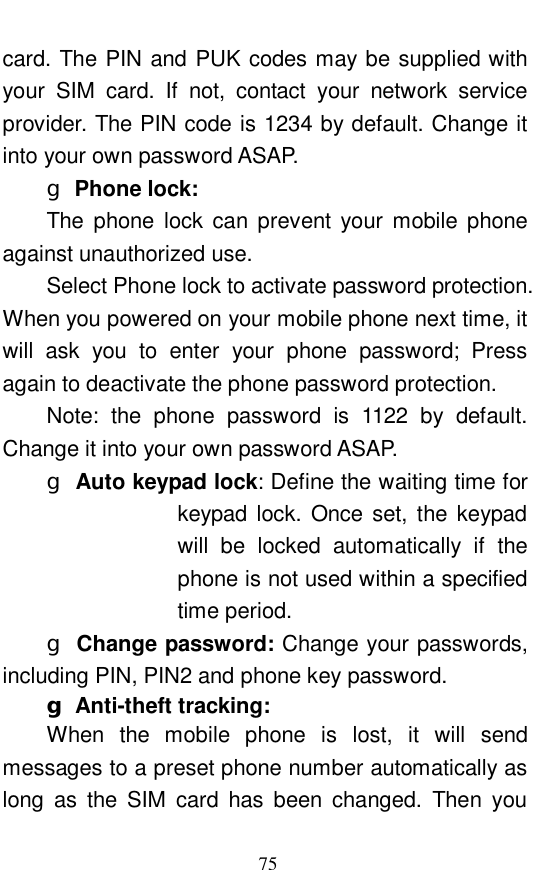  75 card. The PIN and PUK codes may be supplied with your SIM card. If not, contact your network service provider. The PIN code is 1234 by default. Change it into your own password ASAP.  g Phone lock:   The phone lock can prevent your mobile phone against unauthorized use.  Select Phone lock to activate password protection. When you powered on your mobile phone next time, it will ask you to enter your phone password; Press again to deactivate the phone password protection.  Note: the phone password is 1122 by default. Change it into your own password ASAP.  g Auto keypad lock: Define the waiting time for keypad lock. Once set, the keypad will be locked automatically if the phone is not used within a specified time period.  g Change password: Change your passwords, including PIN, PIN2 and phone key password.  g Anti-theft tracking:   When the mobile phone is lost, it will send messages to a preset phone number automatically as long as the SIM card has been changed. Then you 