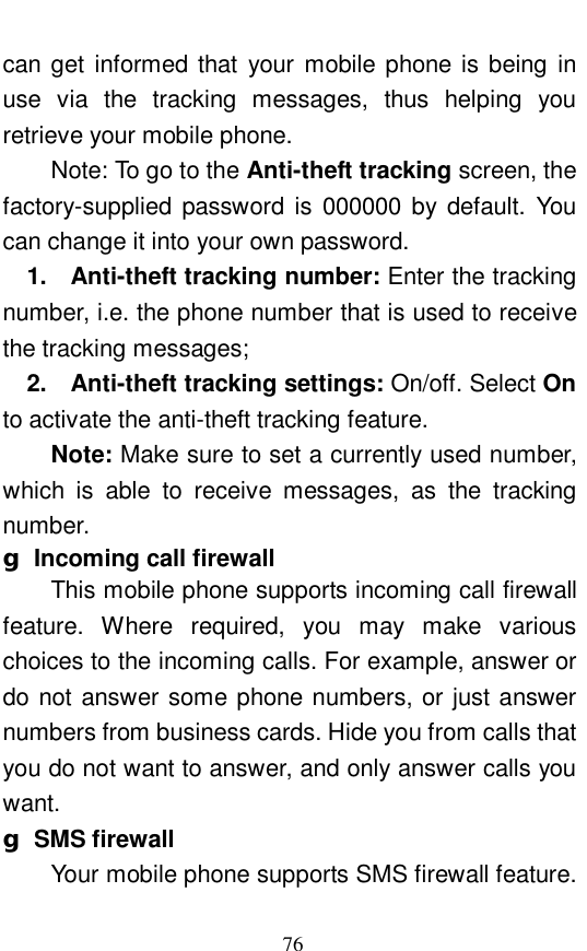  76 can get informed that your mobile phone is being in use via the tracking messages, thus helping you retrieve your mobile phone.  Note: To go to the Anti-theft tracking screen, the factory-supplied password is 000000 by default. You can change it into your own password.  1.  Anti-theft tracking number: Enter the tracking number, i.e. the phone number that is used to receive the tracking messages;  2.  Anti-theft tracking settings: On/off. Select On to activate the anti-theft tracking feature.  Note: Make sure to set a currently used number, which is able to receive messages, as the tracking number.  g Incoming call firewall This mobile phone supports incoming call firewall feature. Where required, you may make various choices to the incoming calls. For example, answer or do not answer some phone numbers, or just answer numbers from business cards. Hide you from calls that you do not want to answer, and only answer calls you want.  g SMS firewall Your mobile phone supports SMS firewall feature. 
