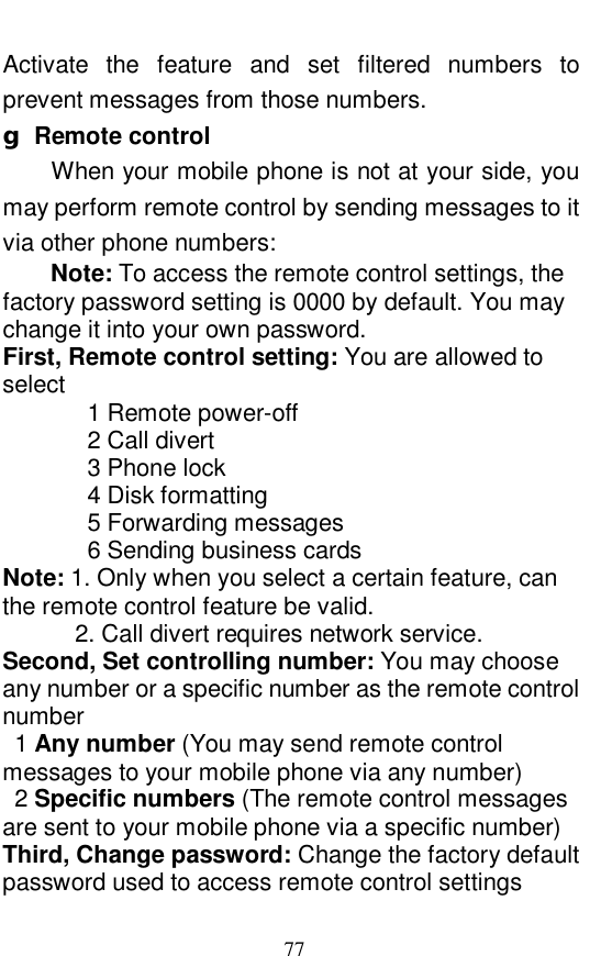  77 Activate the feature and set filtered numbers to prevent messages from those numbers.  g Remote control When your mobile phone is not at your side, you may perform remote control by sending messages to it via other phone numbers:  Note: To access the remote control settings, the factory password setting is 0000 by default. You may change it into your own password.  First, Remote control setting: You are allowed to select    1 Remote power-off    2 Call divert    3 Phone lock    4 Disk formatting    5 Forwarding messages    6 Sending business cards Note: 1. Only when you select a certain feature, can the remote control feature be valid.    2. Call divert requires network service.  Second, Set controlling number: You may choose any number or a specific number as the remote control number 1 Any number (You may send remote control messages to your mobile phone via any number) 2 Specific numbers (The remote control messages are sent to your mobile phone via a specific number) Third, Change password: Change the factory default password used to access remote control settings     