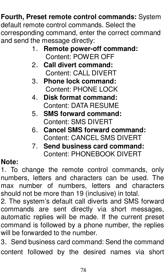  78 Fourth, Preset remote control commands: System default remote control commands. Select the corresponding command, enter the correct command and send the message directly:  1． Remote power-off command:   Content: POWER OFF 2． Call divert command:   Content: CALL DIVERT 3． Phone lock command:   Content: PHONE LOCK 4． Disk format command:   Content: DATA RESUME 5． SMS forward command:   Content: SMS DIVERT 6． Cancel SMS forward command:   Content: CANCEL SMS DIVERT 7． Send business card command:   Content: PHONEBOOK DIVERT Note:  1. To change the remote control commands, only numbers, letters and characters can be used. The max number of numbers, letters and characters should not be more than 19 (inclusive) in total.   2. The system&rsquo;s default call diverts and SMS forward commands are sent directly via short messages, automatic replies will be made. If the current preset command is followed by a phone number, the replies will be forwarded to the number.  3．Send business card command: Send the command content followed by the desired names via short 