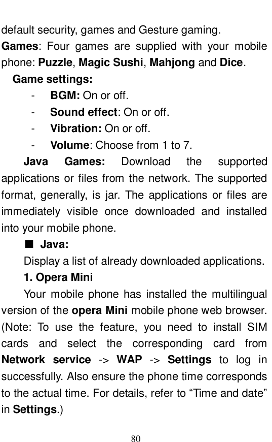  80 default security, games and Gesture gaming.  Games: Four games are supplied with your mobile phone: Puzzle, Magic Sushi, Mahjong and Dice.   Game settings:   -  BGM: On or off.  -  Sound effect: On or off.  -  Vibration: On or off.  -  Volume: Choose from 1 to 7. Java Games:  Download the supported applications or files from the network. The supported format, generally, is jar. The applications or files are immediately visible once downloaded and installed into your mobile phone.  ■ Java: Display a list of already downloaded applications.  1. Opera Mini Your mobile phone has installed the multilingual version of the opera Mini mobile phone web browser. (Note: To use the feature, you need to install SIM cards and select the corresponding card from Network service  ->  WAP ->  Settings  to log in successfully. Also ensure the phone time corresponds to the actual time. For details, refer to &ldquo;Time and date&rdquo; in Settings.) 