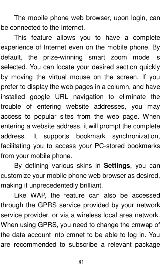  81 The mobile phone web browser, upon login, can be connected to the Internet.  This feature allows you to have a complete experience of Internet even on the mobile phone. By default, the prize-winning smart zoom mode is selected. You can locate your desired section quickly by moving the virtual mouse on the screen. If you prefer to display the web pages in a column, and have installed google URL navigation to eliminate the trouble of entering website addresses, you may access to popular sites from the web page. When entering a website address, it will prompt the complete address. It supports bookmark synchronization, facilitating you to access your PC-stored bookmarks from your mobile phone.  By defining various skins in  Settings, you can customize your mobile phone web browser as desired, making it unprecedentedly brilliant.  Like WAP, the feature can also be accessed through the GPRS service provided by your network service provider, or via a wireless local area network. When using GPRS, you need to change the cmwap of the data account into cmnet to be able to log in. You are recommended to subscribe a relevant package 