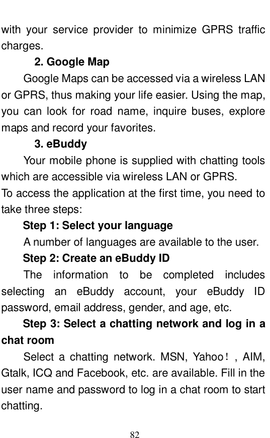  82 with your service provider to minimize GPRS traffic charges.  2. Google Map Google Maps can be accessed via a wireless LAN or GPRS, thus making your life easier. Using the map, you can look for road name, inquire buses, explore maps and record your favorites.  3. eBuddy Your mobile phone is supplied with chatting tools which are accessible via wireless LAN or GPRS.  To access the application at the first time, you need to take three steps:  Step 1: Select your language A number of languages are available to the user.  Step 2: Create an eBuddy ID The information to be completed includes selecting an eBuddy account, your eBuddy ID password, email address, gender, and age, etc.  Step 3: Select a chatting network and log in a chat room Select a chatting network. MSN, Yahoo！, AIM, Gtalk, ICQ and Facebook, etc. are available. Fill in the user name and password to log in a chat room to start chatting.  