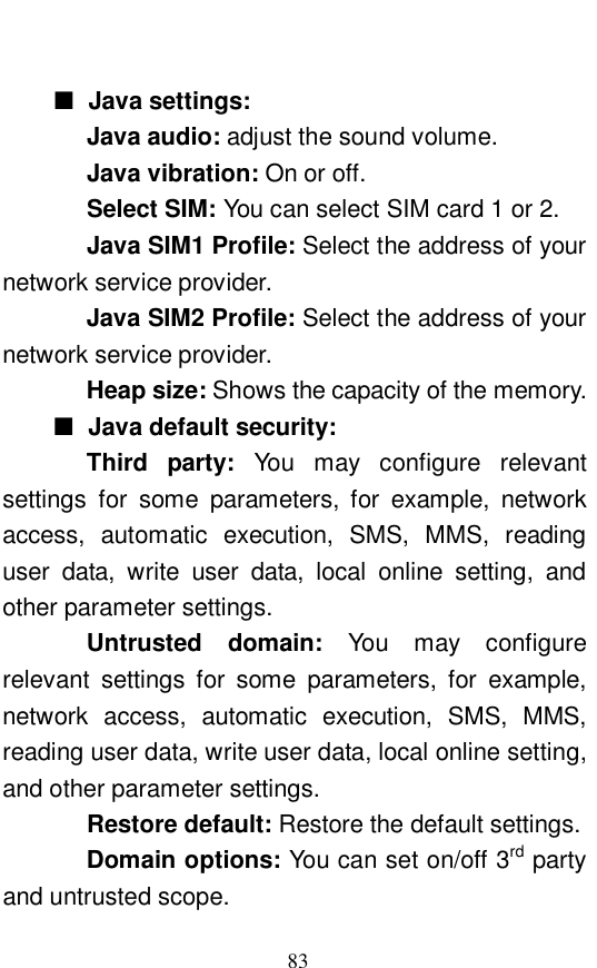  83  ■ Java settings:   Java audio: adjust the sound volume.  Java vibration: On or off.   Select SIM: You can select SIM card 1 or 2.  Java SIM1 Profile: Select the address of your network service provider. Java SIM2 Profile: Select the address of your network service provider. Heap size: Shows the capacity of the memory.  ■ Java default security:  Third party:  You may configure relevant settings for some parameters, for example, network access, automatic execution, SMS, MMS, reading user data, write user data, local online setting, and other parameter settings.  Untrusted domain:  You may configure relevant settings for some parameters, for example, network access, automatic execution, SMS, MMS, reading user data, write user data, local online setting, and other parameter settings. Restore default: Restore the default settings.  Domain options: You can set on/off 3rd party and untrusted scope.  