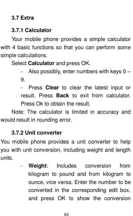  84 3.7 Extra 3.7.1 Calculator Your mobile phone provides a simple calculator with 4 basic functions so that you can perform some simple calculations.  Select Calculator and press OK.  - Also possibly, enter numbers with keys 0 &ndash; 9.  - Press  Clear to clear the latest input or result. Press  Back  to exit from calculator. Press Ok to obtain the result.  Note: The calculator is limited in accuracy and would result in rounding error.  3.7.2 Unit converter You mobile phone provides a unit converter to help you with unit conversion, including weight and length units.  -  Weight: Includes conversion from kilogram to pound and from kilogram to ounce, vice versa. Enter the number to be converted in the corresponding edit box, and press OK to show the conversion 