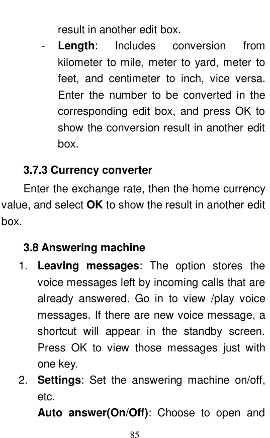  85 result in another edit box.  -  Length: Includes conversion from kilometer to mile, meter to yard, meter to feet, and centimeter to inch, vice versa. Enter the number to be converted in the corresponding edit box, and press OK to show the conversion result in another edit box. 3.7.3 Currency converter Enter the exchange rate, then the home currency value, and select OK to show the result in another edit box.  3.8 Answering machine 1.  Leaving messages: The option stores the voice messages left by incoming calls that are already answered. Go in to view /play voice messages. If there are new voice message, a shortcut will appear in the standby screen. Press OK to view those messages just with one key.  2.  Settings: Set the answering machine on/off, etc.  Auto answer(On/Off): Choose to open and 