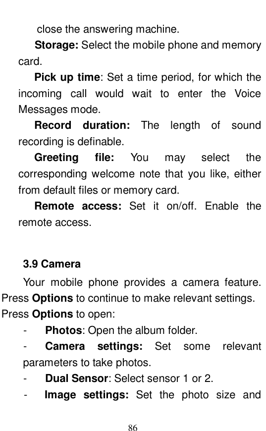  86 close the answering machine.     Storage: Select the mobile phone and memory card.  Pick up time: Set a time period, for which the incoming call would wait to enter the Voice Messages mode.  Record duration:  The length of sound recording is definable.  Greeting file:  You may select the corresponding welcome note that you like, either from default files or memory card.  Remote access:  Set it on/off. Enable the remote access.   3.9 Camera Your mobile phone provides a camera feature. Press Options to continue to make relevant settings.  Press Options to open:  -  Photos: Open the album folder.  -  Camera settings:  Set some relevant parameters to take photos.  -  Dual Sensor: Select sensor 1 or 2.  -  Image settings:  Set the photo size and 