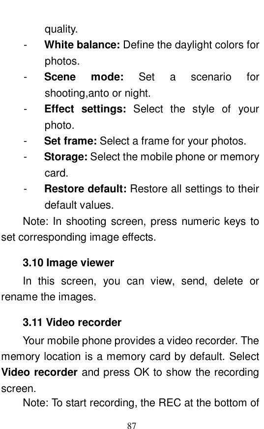 87 quality.  -  White balance: Define the daylight colors for photos.  -  Scene mode:  Set a scenario for shooting,anto or night.  -  Effect settings:  Select the style of your photo.  -  Set frame: Select a frame for your photos.  -  Storage: Select the mobile phone or memory card.  -  Restore default: Restore all settings to their default values.   Note: In shooting screen, press numeric keys to set corresponding image effects.  3.10 Image viewer In this screen, you can view, send, delete or rename the images.   3.11 Video recorder Your mobile phone provides a video recorder. The memory location is a memory card by default. Select Video recorder and press OK to show the recording screen.  Note: To start recording, the REC at the bottom of 
