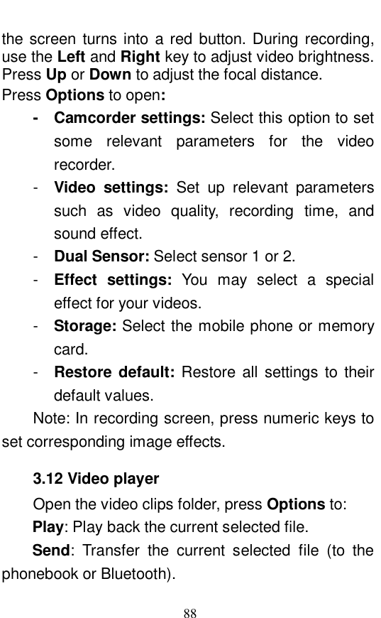  88 the screen turns into a red button. During recording, use the Left and Right key to adjust video brightness. Press Up or Down to adjust the focal distance.  Press Options to open: -  Camcorder settings: Select this option to set some relevant parameters for the video recorder.  -  Video settings:  Set up relevant parameters such as video quality, recording time, and sound effect.  -  Dual Sensor: Select sensor 1 or 2.  -  Effect settings:  You may select a special effect for your videos.  -  Storage: Select the mobile phone or memory card.  -  Restore default:  Restore all settings to their default values.  Note: In recording screen, press numeric keys to set corresponding image effects. 3.12 Video player Open the video clips folder, press Options to:  Play: Play back the current selected file.  Send: Transfer the current selected file (to the phonebook or Bluetooth). 