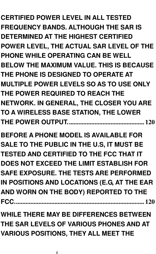  8  CERTIFIED POWER LEVEL IN ALL TESTED FREQUENCY BANDS. ALTHOUGH THE SAR IS DETERMINED AT THE HIGHEST CERTIFIED POWER LEVEL, THE ACTUAL SAR LEVEL OF THE PHONE WHILE OPERATING CAN BE WELL BELOW THE MAXIMUM VALUE. THIS IS BECAUSE THE PHONE IS DESIGNED TO OPERATE AT MULTIPLE POWER LEVELS SO AS TO USE ONLY THE POWER REQUIRED TO REACH THE NETWORK. IN GENERAL, THE CLOSER YOU ARE TO A WIRELESS BASE STATION, THE LOWER THE POWER OUTPUT. ...............................................120 BEFORE A PHONE MODEL IS AVAILABLE FOR SALE TO THE PUBLIC IN THE U.S, IT MUST BE TESTED AND CERTIFIED TO THE FCC THAT IT DOES NOT EXCEED THE LIMIT ESTABLISH FOR SAFE EXPOSURE. THE TESTS ARE PERFORMED IN POSITIONS AND LOCATIONS (E.G, AT THE EAR AND WORN ON THE BODY) REPORTED TO THE FCC.................................................................................120 WHILE THERE MAY BE DIFFERENCES BETWEEN THE SAR LEVELS OF VARIOUS PHONES AND AT VARIOUS POSITIONS, THEY ALL MEET THE 