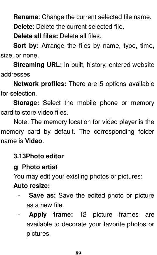  89 Rename: Change the current selected file name.  Delete: Delete the current selected file.  Delete all files: Delete all files.  Sort by:  Arrange the files by name, type, time, size, or none.  Streaming URL: In-built, history, entered website addresses Network profiles: There are 5 options available for selection.  Storage:  Select the mobile phone or memory card to store video files. Note: The memory location for video player is the memory card by default. The corresponding folder name is Video.  3.13Photo editor g Photo artist You may edit your existing photos or pictures:  Auto resize: -  Save as:  Save the edited photo or picture as a new file.  -  Apply frame:  12 picture frames are available to decorate your favorite photos or pictures.  