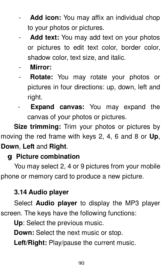  90 -  Add icon: You may affix an individual chop to your photos or pictures.  -  Add text: You may add text on your photos or pictures to edit text color, border color, shadow color, text size, and italic.  -  Mirror:   -  Rotate:  You may rotate your photos or pictures in four directions: up, down, left and right.  -  Expand canvas:  You may expand the canvas of your photos or pictures.  Size trimming:  Trim your photos or pictures by moving the red frame with keys 2, 4, 6 and 8 or Up, Down, Left and Right.  g Picture combination You may select 2, 4 or 9 pictures from your mobile phone or memory card to produce a new picture.  3.14 Audio player Select  Audio player to display the MP3 player screen. The keys have the following functions:  Up: Select the previous music. Down: Select the next music or stop.  Left/Right: Play/pause the current music.  