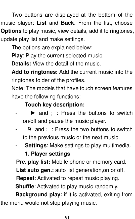  91 Two buttons are displayed at the bottom of the music player:  List  and  Back. From the list, choose Options to play music, view details, add it to ringtones, update play list and make settings.   The options are explained below:   Play: Play the current selected music.  Details: View the detail of the music.  Add to ringtones: Add the current music into the ringtones folder of the profiles.  Note: The models that have touch screen features have the following functions:  -  Touch key description:    -    ► and  ;: Press the buttons to switch on/off and pause the music player.  -    9 and :: Press the two buttons to switch to the previous music or the next music.  -  Settings: Make settings to play multimedia.  -  1. Player settings Pre. play list: Mobile phone or memory card.  List auto gen.: auto list generation,on or off.  Repeat: Activated to repeat music playing.  Shuffle: Activated to play music randomly.  Background play: if it is activated, exiting from the menu would not stop playing music.  
