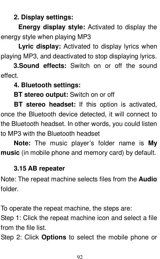  92 2. Display settings:  Energy display style: Activated to display the energy style when playing MP3 Lyric display: Activated to display lyrics when playing MP3, and deactivated to stop displaying lyrics.  3.Sound effects:  Switch on or off the sound effect.  4. Bluetooth settings:  BT stereo output: Switch on or off BT stereo headset:  If this option is activated, once the Bluetooth device detected, it will connect to the Bluetooth headset. In other words, you could listen to MP3 with the Bluetooth headset Note:  The music player&rsquo;s folder name is  My music (in mobile phone and memory card) by default.  3.15 AB repeater Note: The repeat machine selects files from the Audio folder.   To operate the repeat machine, the steps are:  Step 1: Click the repeat machine icon and select a file from the file list.  Step 2: Click Options to select the mobile phone or 