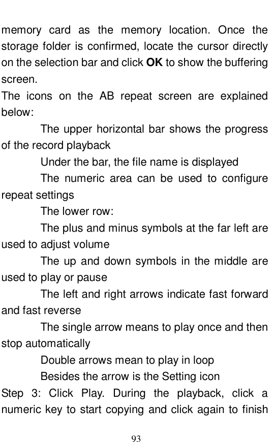  93 memory card as the memory location. Once the storage folder is confirmed, locate the cursor directly on the selection bar and click OK to show the buffering screen.  The icons on the AB repeat screen are explained below:         The upper horizontal bar shows the progress of the record playback        Under the bar, the file name is displayed        The numeric area can be used to configure repeat settings        The lower row:         The plus and minus symbols at the far left are used to adjust volume        The up and down symbols in the middle are used to play or pause        The left and right arrows indicate fast forward and fast reverse        The single arrow means to play once and then stop automatically        Double arrows mean to play in loop        Besides the arrow is the Setting icon      Step 3: Click Play. During the playback, click a numeric key to start copying and click again to finish 