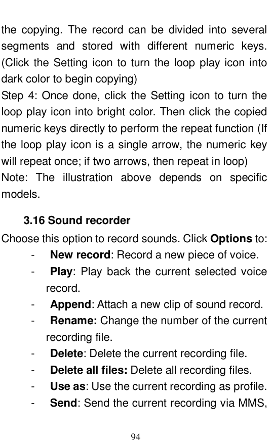  94 the copying. The record can be divided into several segments and stored with different numeric keys. (Click the Setting icon to turn the loop play icon into dark color to begin copying)  Step 4: Once done, click the Setting icon to turn the loop play icon into bright color. Then click the copied numeric keys directly to perform the repeat function (If the loop play icon is a single arrow, the numeric key will repeat once; if two arrows, then repeat in loop) Note: The illustration above depends on specific models.  3.16 Sound recorder Choose this option to record sounds. Click Options to:  -  New record: Record a new piece of voice.  -  Play: Play back the current selected voice record.  -  Append: Attach a new clip of sound record. -  Rename: Change the number of the current recording file.  -  Delete: Delete the current recording file.  -  Delete all files: Delete all recording files.  -  Use as: Use the current recording as profile. -  Send: Send the current recording via MMS, 