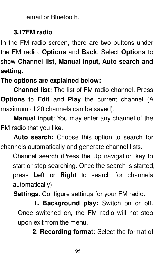  95 email or Bluetooth.  3.17FM radio In the FM radio screen, there are two buttons under the FM radio: Options and Back. Select Options to show Channel list, Manual input, Auto search and setting.  The options are explained below:  Channel list: The list of FM radio channel. Press Options to  Edit  and  Play the current channel (A maximum of 20 channels can be saved).  Manual input: You may enter any channel of the FM radio that you like.  Auto search:  Choose this option to search for channels automatically and generate channel lists.  Channel search (Press the Up navigation key to start or stop searching. Once the search is started, press  Left or  Right to search for channels automatically) Settings: Configure settings for your FM radio.       1. Background play:  Switch on or off. Once switched on, the FM radio will not stop upon exit from the menu.          2. Recording format: Select the format of 