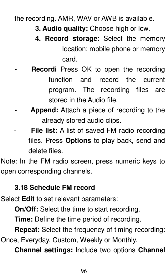  96 the recording. AMR, WAV or AWB is available.          3. Audio quality: Choose high or low.          4. Record storage:  Select the memory location: mobile phone or memory card.  -    Recordi  Press OK to open the recording function and record the current program. The recording files are stored in the Audio file.  -    Append: Attach a piece of recording to the already stored audio clips.  -  File list: A list of saved FM radio recording files. Press Options to play back, send and delete files.  Note: In the FM radio screen, press numeric keys to open corresponding channels.  3.18 Schedule FM record Select Edit to set relevant parameters:  On/Off: Select the time to start recording.  Time: Define the time period of recording.  Repeat: Select the frequency of timing recording: Once, Everyday, Custom, Weekly or Monthly.  Channel settings: Include two options Channel 