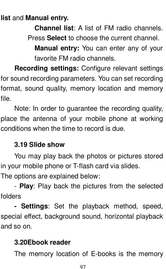  97 list and Manual entry.  Channel list: A list of FM radio channels. Press Select to choose the current channel.  Manual entry: You can enter any of your favorite FM radio channels.   Recording settings: Configure relevant settings for sound recording parameters. You can set recording format, sound quality, memory location and memory file.  Note: In order to guarantee the recording quality, place the antenna of your mobile phone at working conditions when the time to record is due. 3.19 Slide show You may play back the photos or pictures stored in your mobile phone or T-flash card via slides.  The options are explained below:  - Play: Play back the pictures from the selected folders - Settings: Set the playback method, speed, special effect, background sound, horizontal playback and so on.  3.20Ebook reader The memory location of E-books is the memory 