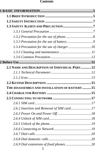 1   Contents  1 BASIC INFORMATION............................................................5 1.1 BRIEF INTRODUCTION ......................................................5 1.2 SAFETY INSTRUCTION ......................................................7 1.3 SAFETY ALERTS AND PRECAUTION..................................7 1.3.1 General Precaution .................................................7 1.3.2 Precaution for the use of phone...............................8 1.3.3 Precaution for the use of battery.............................9 1.3.4 Precaution for the use of charger..........................10 1.3.5 Cleaning and maintenance.................................... 11 1.3.6 Common Precaution..............................................12 2 Before Use..................................................................................12 2.1 NAME AND DESCRIPTION OF INDIVIDUAL PART............12 2.1.1 Technical Parameter..............................................12 2.1.2 Icon........................................................................13 2.2 KEYPAD DESCRIPTION: ..................................................15 THE DISASSEMBLY AND INSTALLATION OF BATTERY..........15 2.4 CHARGE FOR BATTERY ..................................................15 2.5 CONNECTING TO NETWORK ...........................................17 2.6.1 SIM card ................................................................17 2.6.2 Insertion and Removal of SIM card.......................17 2.6.3 Power On and Power Off ......................................18 2.6.4 Unlock of SIM card................................................18 2.6.5 Unlock of the phone...............................................19 2.6.6 Connecting to Network..........................................19 2.6.7 Dial calls ...............................................................20 2.6.8 Dial domestic calls................................................20 2.6.9 Dial extensions of fixed phones.............................20 