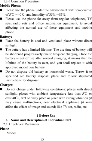  12 1.3.6 Common Precaution   Mobile Phone:  Please use the phone under the environment with temperature of 5℃～40℃  and humidity of 35%～85%.   Please use the phone far away from regular telephones, TV sets, radio sets and office automation equipment, to avoid affecting the normal use of these equipment and mobile phone.   Battery:   Place the battery in cool and ventilated place without direct sunlight.   The battery has a limited lifetime. The use time of battery will be shortened progressively due to frequent charging. Once the battery is out of use after several charging, it means that the lifetime of the battery is over, and you shall replace it with approved model new battery.    Do not dispose old battery as household waste. Throw it to specified old battery disposal place and follow stipulated instructions for disposal. Charger:  Do not charge under following conditions: places with direct sunlight, places with ambient temperature less than 5℃ or over 40℃, wet or dusty place or place with strong vibration (it may cause malfunction); near electrical appliance (it may affect the effect of image and sound) like TV set, radio, etc.    2 Before Use 2.1 Name and Description of Individual Part 2.1.1 Technical Parameter Phone Model           