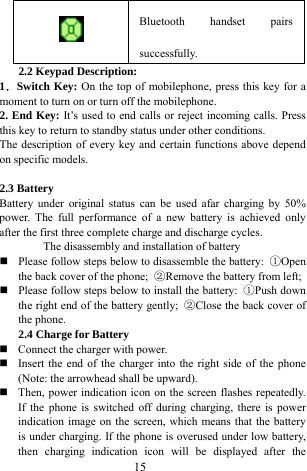  15  Bluetooth handset pairs successfully. 2.2 Keypad Description: 1．Switch Key: On the top of mobilephone, press this key for a moment to turn on or turn off the mobilephone.     2. End Key: It&rsquo;s used to end calls or reject incoming calls. Press this key to return to standby status under other conditions.   The description of every key and certain functions above depend on specific models.    2.3 Battery   Battery under original status can be used afar charging by 50% power. The full performance of a new battery is achieved only after the first three complete charge and discharge cycles.   The disassembly and installation of battery    Please follow steps below to disassemble the battery:  ①Open the back cover of the phone;  ②Remove the battery from left;    Please follow steps below to install the battery:  ①Push down the right end of the battery gently;  ②Close the back cover of the phone.   2.4 Charge for Battery    Connect the charger with power.    Insert the end of the charger into the right side of the phone (Note: the arrowhead shall be upward).    Then, power indication icon on the screen flashes repeatedly. If the phone is switched off during charging, there is power indication image on the screen, which means that the battery is under charging. If the phone is overused under low battery, then charging indication icon will be displayed after the 