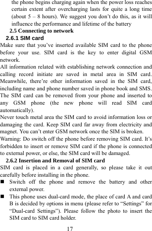  17 the phone begins charging again when the power loss reaches certain extent after overcharging lasts for quite a long time (about 5 &ndash; 8 hours). We suggest you don&rsquo;t do this, as it will influence the performance and lifetime of the battery     2.5 Connecting to network   2.6.1 SIM card   Make sure that you&rsquo;ve inserted available SIM card to the phone before your use. SIM card is the key to enter digital GSM network.  All information related with establishing network connection and calling record initiate are saved in metal area in SIM card. Meanwhile, there&rsquo;re other information saved in the SIM card, including name and phone number saved in phone book and SMS. The SIM card can be removed from your phone and inserted to any GSM phone (the new phone will read SIM card automatically).  Never touch metal area the SIM card to avoid information loss or damaging the card. Keep SIM card far away from electricity and magnet. You can&rsquo;t enter GSM network once the SIM is broken.   Warning: Do switch off the phone before removing SIM card. It&rsquo;s forbidden to insert or remove SIM card if the phone is connected to external power, or else, the SIM card will be damaged.   2.6.2 Insertion and Removal of SIM card SIM card is placed in a card generally, so please take it out carefully before installing in the phone.    Switch off the phone and remove the battery and other external power.    This phone uses dual-card mode, the place of card A and card B is decided by options in menu (please refer to &ldquo;Settings&rdquo; for &ldquo;Dual-card Settings&rdquo;). Please follow the photo to insert the SIM card to SIM card holder.   