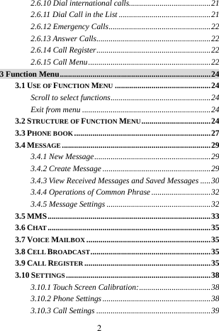  2 2.6.10 Dial international calls........................................21 2.6.11 Dial Call in the List .............................................21 2.6.12 Emergency Calls..................................................22 2.6.13 Answer Calls........................................................22 2.6.14 Call Register........................................................22 2.6.15 Call Menu............................................................22 3 Function Menu..........................................................................24 3.1 USE OF FUNCTION MENU ...............................................24 Scroll to select functions.................................................24 Exit from menu ...............................................................24 3.2 STRUCTURE OF FUNCTION MENU..................................24 3.3 PHONE BOOK ...................................................................27 3.4 MESSAGE .........................................................................29 3.4.1 New Message.........................................................29 3.4.2 Create Message .....................................................29 3.4.3 View Received Messages and Saved Messages .....30 3.4.4 Operations of Common Phrase.............................32 3.4.5 Message Settings ...................................................32 3.5 MMS................................................................................33 3.6 CHAT ................................................................................35 3.7 VOICE MAILBOX .............................................................35 3.8 CELL BROADCAST...........................................................35 3.9 CALL REGISTER ..............................................................35 3.10 SETTINGS.......................................................................38 3.10.1 Touch Screen Calibration:...................................38 3.10.2 Phone Settings.....................................................38 3.10.3 Call Settings ........................................................39 