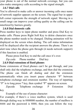  20 your phone is out of the normal network coverage, but you can also make emergency calls according to the signal strength.   2.6.7 Dial calls You&rsquo;re allowed to make calls or answer incoming calls once name of network supplier appears on the screen. The signal bar in upper left corner represents the strength of network signal. Moving in a small range can improve your calling quality as the calling can be interfered by barriers greatly.   2.6.8 Dial domestic calls   Press number keys to input phone number and press Dial Key to make calls. Please press Right Soft Key to delete characters once the phone number needs to be changed. Dialing animation will be displayed on the screen when dialing. The call status information will be displayed after the recipient answers the phone. There&rsquo;s an alert tone when the phone gets through (it needs network support) if this function is enabled.   Please press End Key to end the call once it&rsquo;s over.   Zip code   Phone number   Dial key  2.6.9 Dial extensions of fixed phones Some extensions of fixed phones can&rsquo;t be got through, and you shall only dial the telephone exchange, and then dial the extension. The phone can finish all dialing and dial the extension automatically when you insert pause character &ldquo;P&rdquo; between telephone exchange and extension number. The way of inputting &ldquo;P&rdquo; is to long press * key, then symbol &ldquo;P&rdquo; appears on screen.   Zipcode   Telephone exchange   P  Extension   Dial key Example of the use of pause character:   For example, if there&rsquo;s a voice mailbox system, which is used through dialing way in 8880000 number, the number of mailbox is 6666 and the password is 8888, then you can follow the way 