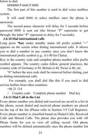  21 below to dial:   8880000 P 6666 P 8888 The first part of this number is used to dial voice mailbox system.  It will send 6666 to select mailbox once the phone is answered.  The second pause character will delay for 5 seconds before password 8888 is sent out (the former &ldquo;P&rdquo; represents to get through, the latter &ldquo;P&rdquo; represents to delay for 5 seconds).   2.6.10 Dial international calls Long press *key under standby status till prefix symbol &ldquo;+&rdquo; appears on the screen when dialing international calls. It allows you to dial a number in any country once you don&rsquo;t know the international prefix symbol (e.g.: it&rsquo;s 00 for China). Key in the country code and complete phone number after prefix symbol appears. The country codes follow general practices, the country code of Germany is 49, Britain is 44, Swiss is 46, etc.   &ldquo;0&rdquo; before the area code shall be removed before dialing, just as dialing international calls.    For example, you shall dial like this if you need to dial service hotline from other countries:   +86 21 114 +  Country code  Complete phone number  Dial key  2.6.11 Dial Call in the List Every phone number you dialed and received are saved in a list in the phone, recent dialed and received phone numbers are placed on the top of the list (Please refer to Section 3.9 Call Register). Every phone number is classified based on Dialed Calls, Received Calls and Missed Calls. The phone also provides you with All Phone Items for you to view all calling record. Old phone numbers will be deleted automatically once the phone number list 