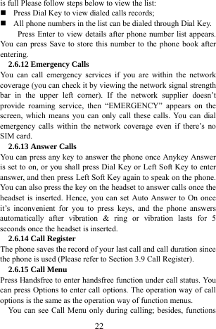  22 is full Please follow steps below to view the list:      Press Dial Key to view dialed calls records;    All phone numbers in the list can be dialed through Dial Key.   Press Enter to view details after phone number list appears. You can press Save to store this number to the phone book after entering.  2.6.12 Emergency Calls You can call emergency services if you are within the network coverage (you can check it by viewing the network signal strength bar in the upper left corner). If the network supplier doesn&rsquo;t provide roaming service, then &ldquo;EMERGENCY&rdquo; appears on the screen, which means you can only call these calls. You can dial emergency calls within the network coverage even if there&rsquo;s no SIM card.   2.6.13 Answer Calls You can press any key to answer the phone once Anykey Answer is set to on, or you shall press Dial Key or Left Soft Key to enter answer, and then press Left Soft Key again to speak on the phone. You can also press the key on the headset to answer calls once the headset is inserted. Hence, you can set Auto Answer to On once it&rsquo;s inconvenient for you to press keys, and the phone answers automatically after vibration &amp; ring or vibration lasts for 5 seconds once the headset is inserted.   2.6.14 Call Register The phone saves the record of your last call and call duration since the phone is used (Please refer to Section 3.9 Call Register).   2.6.15 Call Menu   Press Handsfree to enter handsfree function under call status. You can press Options to enter call options. The operation way of call options is the same as the operation way of function menus.   You can see Call Menu only during calling; besides, functions 