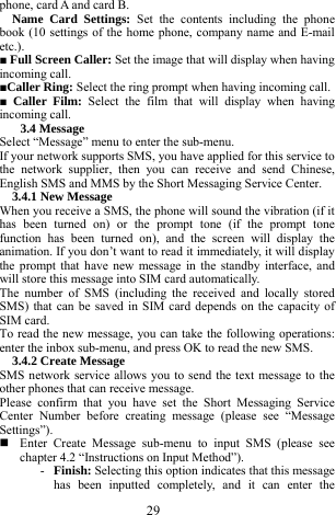  29 phone, card A and card B.    Name Card Settings: Set the contents including the phone book (10 settings of the home phone, company name and E-mail etc.).    ■ Full Screen Caller: Set the image that will display when having incoming call.  ■Caller Ring: Select the ring prompt when having incoming call.      ■ Caller Film: Select the film that will display when having incoming call.    3.4 Message   Select &ldquo;Message&rdquo; menu to enter the sub-menu.     If your network supports SMS, you have applied for this service to the network supplier, then you can receive and send Chinese, English SMS and MMS by the Short Messaging Service Center.   3.4.1 New Message   When you receive a SMS, the phone will sound the vibration (if it has been turned on) or the prompt tone (if the prompt tone function has been turned on), and the screen will display the animation. If you don&rsquo;t want to read it immediately, it will display the prompt that have new message in the standby interface, and will store this message into SIM card automatically.     The number of SMS (including the received and locally stored SMS) that can be saved in SIM card depends on the capacity of SIM card.   To read the new message, you can take the following operations: enter the inbox sub-menu, and press OK to read the new SMS.   3.4.2 Create Message   SMS network service allows you to send the text message to the other phones that can receive message.   Please confirm that you have set the Short Messaging Service Center Number before creating message (please see &ldquo;Message Settings&rdquo;).    Enter Create Message sub-menu to input SMS (please see chapter 4.2 &ldquo;Instructions on Input Method&rdquo;).   - Finish: Selecting this option indicates that this message has been inputted completely, and it can enter the 