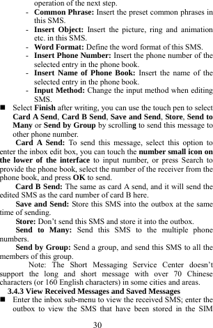  30 operation of the next step.     - Common Phrase: Insert the preset common phrases in this SMS.     - Insert Object: Insert the picture, ring and animation etc. in this SMS.      - Word Format: Define the word format of this SMS.      - Insert Phone Number: Insert the phone number of the selected entry in the phone book.    - Insert Name of Phone Book: Insert the name of the selected entry in the phone book.   - Input Method: Change the input method when editing SMS.   Select Finish after writing, you can use the touch pen to select Card A Send, Card B Send, Save and Send, Store, Send to Many or Send by Group by scrolling to send this message to other phone number.     Card A Send: To send this message, select this option to enter the inbox edit box, you can touch the number small icon on the lower of the interface to input number, or press Search to provide the phone book, select the number of the receiver from the phone book, and press OK to send.    Card B Send: The same as card A send, and it will send the edited SMS as the card number of card B here.        Save and Send: Store this SMS into the outbox at the same time of sending.     Store: Don&rsquo;t send this SMS and store it into the outbox.       Send to Many: Send this SMS to the multiple phone numbers.    Send by Group: Send a group, and send this SMS to all the members of this group.    Note: The Short Messaging Service Center doesn&rsquo;t support the long and short message with over 70 Chinese characters (or 160 English characters) in some cities and areas.     3.4.3 View Received Messages and Saved Messages      Enter the inbox sub-menu to view the received SMS; enter the outbox to view the SMS that have been stored in the SIM 
