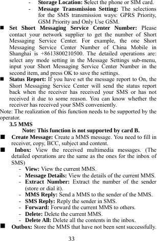 33 - Storage Location: Select the phone or SIM card.    - Message Transmission Setting: The selections for the SMS transmission ways: GPRS Priority, GSM Priority and Only Use GSM.    Set Short Messaging Service Center Number: Please contact your network supplier to get the number of Short Messaging Service Center. For example, the one Short Messaging Service Center Number of China Mobile in Shanghai is +8613800210500. The detailed operations are: select any mode setting in the Message Settings sub-menu, input your Short Messaging Service Center Number in the second item, and press OK to save the settings.            Status Report: If you have set the message report to On, the Short Messaging Service Center will send the status report back when the receiver has received your SMS or has not received it due to some reason. You can know whether the receiver has received your SMS conveniently.   Note: The realization of this function needs to be supported by the operator.   3.5 MMS   Note: This function is not supported by card B.     ■  Create Message: Create a MMS message. You need to fill in receiver, copy, BCC, subject and content.   ■  Inbox:  View the received multimedia messages. (The detailed operations are the same as the ones for the inbox of SMS)  - View: View the current MMS.     - Message Details: View the details of the current MMS.    - Extract Number: Extract the number of the sender (store or dial it).     - MMS Reply: Send a MMS to the sender of the MMS.    - SMS Reply: Reply the sender in SMS.    - Forward: Forward the current MMS to others.    - Delete: Delete the current MMS.    - Delete All: Delete all the contents in the inbox.    g  Outbox: Store the MMS that have not been sent successfully. 