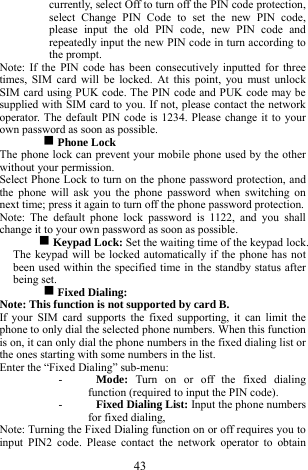  43 currently, select Off to turn off the PIN code protection, select Change PIN Code to set the new PIN code, please input the old PIN code, new PIN code and repeatedly input the new PIN code in turn according to the prompt.   Note: If the PIN code has been consecutively inputted for three times, SIM card will be locked. At this point, you must unlock SIM card using PUK code. The PIN code and PUK code may be supplied with SIM card to you. If not, please contact the network operator. The default PIN code is 1234. Please change it to your own password as soon as possible. g Phone Lock   The phone lock can prevent your mobile phone used by the other without your permission.     Select Phone Lock to turn on the phone password protection, and the phone will ask you the phone password when switching on next time; press it again to turn off the phone password protection.       Note: The default phone lock password is 1122, and you shall change it to your own password as soon as possible. g Keypad Lock: Set the waiting time of the keypad lock. The keypad will be locked automatically if the phone has not been used within the specified time in the standby status after being set.      g Fixed Dialing:   Note: This function is not supported by card B.     If your SIM card supports the fixed supporting, it can limit the phone to only dial the selected phone numbers. When this function is on, it can only dial the phone numbers in the fixed dialing list or the ones starting with some numbers in the list.   Enter the &ldquo;Fixed Dialing&rdquo; sub-menu:     - Mode:  Turn on or off the fixed dialing function (required to input the PIN code).     - Fixed Dialing List: Input the phone numbers for fixed dialing,    Note: Turning the Fixed Dialing function on or off requires you to input PIN2 code. Please contact the network operator to obtain 