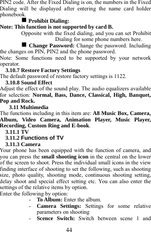  44 PIN2 code. After the Fixed Dialing is on, the numbers in the Fixed Dialing will be displayed after entering the name card holder phonebook.  g Prohibit Dialing:   Note: This function is not supported by card B.   Opposite with the fixed dialing, and you can set Prohibit Dialing for some phone numbers here.   g Change Password: Change the password. Including the changes on PIN, PIN2 and the phone password.   Note: Some functions need to be supported by your network operator.   3.10.7 Restore Factory Settings   The default password of restore factory settings is 1122.     3.10.8 Sound Effect     Adjust the effect of the sound play. The audio equalizers available for selection: Normal, Bass, Dance, Classical, High, Banquet, Pop and Rock.           3.11 Multimedia   The functions including in this item are: A8 Music Box, Camera, Album, Video Camera, Animation Player, Music Player, Recording, Custom Ring and E-book.   3.11.1 TV   3.11.2 Functions of TV 3.11.3 Camera   Your phone has been equipped with the function of camera, and you can press the small shooting icon in the central on the lower of the screen to shoot. Press the individual small icons in the view finding interface of shooting to set the following, such as shooting size, photo quality, shooting mode, continuous shooting setting, delay shoot and special effect setting etc. You can also enter the settings of the relative items by option.             Enter the following by option:     - To Album: Enter the album.     - Camera Settings: Settings for some relative parameters on shooting   - Scence Switch: Switch between scene 1 and 
