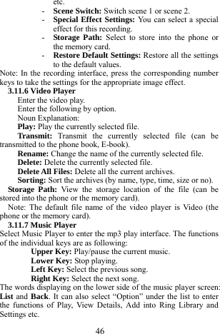  46 etc.    - Scene Switch: Switch scene 1 or scene 2.    - Special Effect Settings: You can select a special effect for this recording. - Storage Path: Select to store into the phone or the memory card.   - Restore Default Settings: Restore all the settings to the default values.    Note: In the recording interface, press the corresponding number keys to take the settings for the appropriate image effect.   3.11.6 Video Player   Enter the video play.   Enter the following by option.       Noun Explanation:   Play: Play the currently selected file.     Transmit:  Transmit the currently selected file (can be transmitted to the phone book, E-book).     Rename: Change the name of the currently selected file.     Delete: Delete the currently selected file.     Delete All Files: Delete all the current archives.      Sorting: Sort the archives (by name, type, time, size or no).       Storage Path: View the storage location of the file (can be stored into the phone or the memory card).    Note: The default file name of the video player is Video (the phone or the memory card).     3.11.7 Music Player   Select Music Player to enter the mp3 play interface. The functions of the individual keys are as following:   Upper Key: Play/pause the current music.     Lower Key: Stop playing.   Left Key: Select the previous song.     Right Key: Select the next song.     The words displaying on the lower side of the music player screen: List and Back. It can also select &ldquo;Option&rdquo; under the list to enter the functions of Play, View Details, Add into Ring Library and Settings etc.   