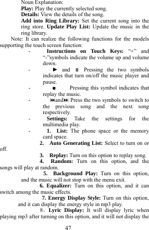 47 Noun Explanation:   Play: Play the currently selected song.   Details: View the details of the song.     Add into Ring Library: Set the current song into the ring store. Update Play List: Update the music in the ring library.    Note: It can realize the following functions for the models supporting the touch screen function:     - Instructions on Touch Keys: &ldquo;+&rdquo; and &ldquo;-&rdquo;symbols indicate the volume up and volume down.    -   ► and  Pressing the two symbols indicates that turn on/off the music player and pause.  -   ■     Pressing this symbol indicates that replay the music.     -  and Press the two symbols to switch to the previous song and the next song respectively.    - Settings:  Take the settings for the multimedia play.   - 1.  List: The phone space or the memory card space.   2.  Auto Generating List: Select to turn on or off.     3.   Replay: Turn on this option to replay song.     4.  Random:  Turn on this option, and the songs will play at random.       5.  Background Play: Turn on this option, and the music will not stop with the menu exit.   6. Equalizer: Turn on this option, and it can switch among the music effects.    7. Energy Display Style: Turn on this option, and it can display the energy style in mp3 play.    8．Lyric Display: It will display lyric when playing mp3 after turning on this option, and it will not display the 