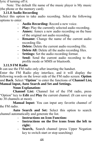  48 lyric if turning off it.      Note: The default file name of the music player is My music (the phone or the memory card).     3.11.8 Audio Recording   Select this option to take audio recording. Select the following options to enter:     - Audio Recording: Record a new voice.    - Play: Play the currently selected audio recording.     - Annex: Annex a new audio recording on the base of the original not audio recording.         - Rename: Change the name of the current audio recording file.   - Delete: Delete the current audio recording file.     - Delete All: Delete all the audio recording files.    - Settings: Set the audio recording format.     - Send:  Send the current audio recording to the profile mode or MMS or bluetooth.    3.11.9 FM Radio   It can use the FM radio only after inserting the handset.       Enter the FM Radio play interface, and it will display the following words on the lower side of the FM radio screen: Option and Back. Select &ldquo;Option&rdquo; to enter the functions of Channel List, Manual Input, Auto Search and Set and Settings.        Noun Explanation:   Channel List: Channel list of the FM radio, press &ldquo;Option&rdquo; key to Edit and Play the current channel. (It can save up to 30 channels at most).   Manual Input: You can input any favorite channel of the FM radio.     Auto Search and Set: Select this option to search channel automatically and generate the list.   - Instructions on Icon Function:     - Instructions on the five icons from the left to right:    - Search：Search channel (press Upper Negation key to switch start or stop searching)            