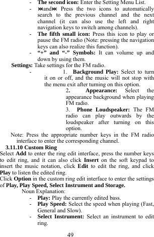  49 - The second icon: Enter the Setting Menu List.    - and Press the two icons to automatically search to the previous channel and the next channel (it can also use the left and right navigation keys to switch among channels).         - The fifth small icon: Press this icon to play or pause the FM radio (Note: pressing the navigation keys can also realize this function).   - &ldquo;+&rdquo; and &ldquo;-&rdquo; Symbols: It can volume up and down by using them.    Settings: Take settings for the FM radio.     -      1.  Background Play: Select to turn it on or off, and the music will not stop with the menu exit after turning on this option.   2.  Appearance: Select the appearance background when playing FM radio.  3.  Phone Loudspeaker: The FM radio can play outwards by the loudspeaker after turning on this option.  Note: Press the appropriate number keys in the FM radio interface to enter the corresponding channel.     3.11.10 Custom Ring   Select Add to enter the ring edit interface, press the number keys to edit ring, and it can also click Insert on the soft keypad to insert the music notation, click Edit to edit the ring, and click Play to listen the edited ring.     Click Option in the custom ring edit interface to enter the settings of Play, Play Speed, Select Instrument and Storage.     Noun Explanation:   - Play: Play the currently edited bass.       - Play Speed: Select the speed when playing (Fast, General and Slow).    - Select Instrument: Select an instrument to edit ring.    