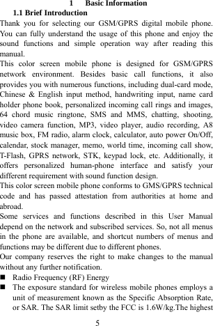  5  1   Basic Information  1.1 Brief Introduction   Thank you for selecting our GSM/GPRS digital mobile phone. You can fully understand the usage of this phone and enjoy the sound functions and simple operation way after reading this manual.  This color screen mobile phone is designed for GSM/GPRS network environment. Besides basic call functions, it also provides you with numerous functions, including dual-card mode, Chinese &amp; English input method, handwriting input, name card holder phone book, personalized incoming call rings and images, 64 chord music ringtone, SMS and MMS, chatting, shooting, video camera function, MP3, video player, audio recording, A8 music box, FM radio, alarm clock, calculator, auto power On/Off, calendar, stock manager, memo, world time, incoming call show, T-Flash, GPRS network, STK, keypad lock, etc. Additionally, it offers personalized human-phone interface and satisfy your different requirement with sound function design.   This color screen mobile phone conforms to GMS/GPRS technical code and has passed attestation from authorities at home and abroad.  Some services and functions described in this User Manual depend on the network and subscribed services. So, not all menus in the phone are available, and shortcut numbers of menus and functions may be different due to different phones.   Our company reserves the right to make changes to the manual without any further notification.    Radio Frequency (RF) Energy  The exposure standard for wireless mobile phones employs a unit of measurement known as the Specific Absorption Rate, or SAR. The SAR limit setby the FCC is 1.6W/kg.The highest 