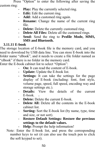  50 Press &ldquo;Option&rdquo; to enter the following after saving the custom ring:   - Play: Play the currently selected ring.     - Edit: Edit the current ring.     - Add: Add a customed ring again.     - Rename:  Change the name of the current ring file.   - Delete: Delete the currently customed ring.     - Delete All Files: Delete all the customed rings.    - Send:  Send the ring to Profile Mode, MMS, SMS and Bluetooth.   3.11.11 E-book   The storage location of E-book file is the memory card, and you need to download by USB data line. You can store E-book into the folder name &ldquo;eBook&rdquo;, and it needs to create a file folder named as &ldquo;eBook&rdquo; if there is no folder in the memory card.            Enter the E-book cabinet list to select &ldquo;Option&rdquo;: - On: It can read the content of E-book.    - Update: Update the E-book list.     - Settings:  It can take the settings for the page display of E-book (including: font, font style, volume page, speed, full speed, encoding way and storage settings etc.).     - Details:  View the details of the current E-book.  。 - Delete: Delete the current E-book.     - Delete All: Delete all the contents in the E-book cabinet list.   - Sorting: Sort the E-book list (by name, type, time and size, or not sort).     - Restore Default Settings: Restore the previous settings to the default values.   - Help: Prompt the help information!     Note: Enter the E-book list, and press the corresponding number keys to set (it can also use the touch pen to click the soft keypad to set).   
