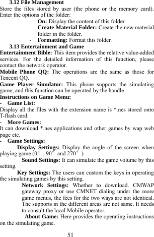 51 3.12 File Management   Store the files stored by user (the phone or the memory card). Enter the options of the folder:     - On: Display the content of this folder.     - Create Material Folder: Create the new material folder in the folder.     - Formatting: Format this folder.    3.13 Entertainment and Game     Entertainment Bible: This item provides the relative value-added services. For the detailed information of this function, please contact the network operator.     Mobile Phone QQ: The operations are the same as those for Tencent QQ.   Game Player Simulator: This phone supports the simulating game, and this function can be operated by the handle.       Instructions on Game Menu:     -  Game List:  Display all the files with the extension name is *.nes stored onto T-flash card.    -  More Games:  It can download *.nes applications and other games by wap web page etc.     -  Game Settings:        Display Settings: Display the angle of the screen when playing game (0&deg;, 90&deg;and 270&deg;)    Sound Settings: It can simulate the game volume by this setting.    Key Settings: The users can custom the keys in operating the simulating games by this setting.  Network Settings: Whether to download. CMWAP gateway proxy or use CMNET dialing under the more game menus, the fees for the two ways are not identical. The supports in the different areas are not same. It needs to consult the local Mobile operator.                 About Game: Here provides the operating instructions on the simulating game.     