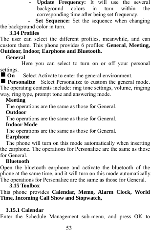  53 - Update Frequency: It will use the several background colors in turn within the corresponding time after being set frequency.  -  Set Sequence: Set the sequence when changing the background color in turn.     3.14 Profiles   The user can select the different profiles, meanwhile, and can custom them. This phone provides 6 profiles: General, Meeting, Outdoor, Indoor, Earphone and Bluetooth.        General  Here you can select to turn on or off your personal settings.   g On   Select Activate to enter the general environment.   g Personalize    Select Personalize to custom the general mode. The operating contents include: ring tone settings, volume, ringing way, ring type, prompt tone and answering mode.       Meeting  The operations are the same as those for General.   Outdoor  The operations are the same as those for General.   Indoor Mode   The operations are the same as those for General.     Earphone    The phone will turn on this mode automatically when inserting the earphone. The operations for Personalize are the same as those for General.     Bluetooth   Open the bluetooth earphone and activate the bluetooth of the phone at the same time, and it will turn on this mode automatically. The operations for Personalize are the same as those for General.       3.15 Toolbox   This phone provides Calendar, Memo, Alarm Clock, World Time, Incoming Call Show and Stopwatch,        3.15.1 Calendar   Enter the Schedule Management sub-menu, and press OK to 