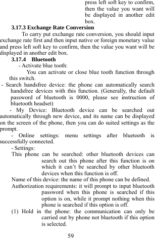  59 press left soft key to confirm, then the value you want will be displayed in another edit box. 3.17.3 Exchange Rate Conversion To carry put exchange rate conversion, you should input exchange rate first and then input native or foreign monetary value and press left soft key to confirm, then the value you want will be displayed in another edit box. 3.17.4  Bluetooth - Activate blue tooth: You can activate or close blue tooth function through this switch.        - Search handsfree device: the phone can automatically search handsfree devices with this function. (Generally, the default password of bluetooth is 0000, please see instruction of bluetooth headset) - My Device: Bluetooth device can be searched out automatically through new device, and its name can be displayed on the screen of the phone, then you can do suited settings as the prompt. - Online settings: menu settings after bluetooth is successfully connected.   - Settings: This phone can be searched: other bluetooth devices can search out this phone after this function is on which it can&rsquo;t be searched by other bluetooth devices when this function is off. Name of this device: the name of this phone can be defined. Authorization requirements: it will prompt to input bluetooth password when this phone is searched if this option is on, while it prompt nothing when this phone is searched if this option is off. (1) Hold in the phone: the communication can only be carried out by phone not bluetooth if this option is selected. 