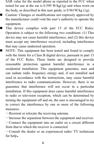  6 SAR value for the model phone as reported to the FCC when tested for use at the ear is 0.599 W/kg(1g) and when worn on the body, as described in this user guide, is 0.961W/kg (1g).  Caution: Changes or modifications not expressly approved by the manufacturer could void the user&rsquo;s authority to operate the equipment.  This device complies with part 15 of the FCC Rules. Operation is subject to the following two conditions: (1) This device may not cause harmful interference, and (2) this device must accept any interference received, including interference that may cause undesired operation.  NOTE: This equipment has been tested and found to comply with the limits for a Class B digital device, pursuant to part 15 of the FCC Rules. These limits are designed to provide reasonable protection against harmful interference in a residential installation. This equipment generates, uses and can radiate radio frequency energy and, if not installed and used in accordance with the instructions, may cause harmful interference to radio communications. However, there is no guarantee that interference will not occur in a particular installation. If this equipment does cause harmful interference to radio or television reception, which can be determined by turning the equipment off and on, the user is encouraged to try to correct the interference by one or more of the following measures: &mdash;Reorient or relocate the receiving antenna. &mdash;Increase the separation between the equipment and receiver. &mdash;Connect the equipment into an outlet on a circuit different from that to which the receiver is connected. &mdash;Consult the dealer or an experienced radio/ TV technician for help.