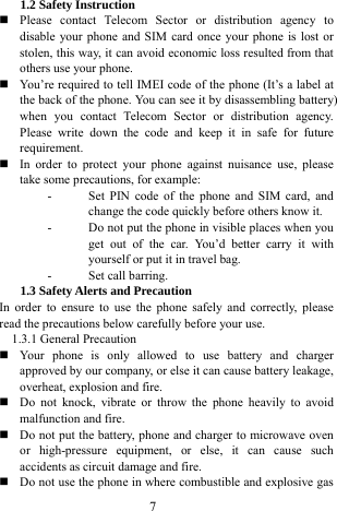  7 1.2 Safety Instruction    Please contact Telecom Sector or distribution agency to disable your phone and SIM card once your phone is lost or stolen, this way, it can avoid economic loss resulted from that others use your phone.    You&rsquo;re required to tell IMEI code of the phone (It&rsquo;s a label at the back of the phone. You can see it by disassembling battery) when you contact Telecom Sector or distribution agency. Please write down the code and keep it in safe for future requirement.   In order to protect your phone against nuisance use, please take some precautions, for example:   - Set PIN code of the phone and SIM card, and change the code quickly before others know it.   - Do not put the phone in visible places when you get out of the car. You&rsquo;d better carry it with yourself or put it in travel bag.   - Set call barring.   1.3 Safety Alerts and Precaution   In order to ensure to use the phone safely and correctly, please read the precautions below carefully before your use.   1.3.1 General Precaution    Your phone is only allowed to use battery and charger approved by our company, or else it can cause battery leakage, overheat, explosion and fire.    Do not knock, vibrate or throw the phone heavily to avoid malfunction and fire.    Do not put the battery, phone and charger to microwave oven or high-pressure equipment, or else, it can cause such accidents as circuit damage and fire.    Do not use the phone in where combustible and explosive gas 