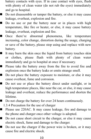  10 battery contacts with eyes. If in case contact with eyes, flush with plenty of clean water (do not rub the eyes) immediately and go to hospital.    Do not disassemble or tamper the battery, or else it may cause leakage, overheat, explosion and fire.    Do no use or put the battery near or in places with high temperature, like fire or heater, or else, it may cause battery leakage, overheat, explosion and fire.    Once there&rsquo;re abnormal phenomena, like temperature increasing, color change, distortion during the usage, charging or save of the battery, please stop using and replace with new battery.   It may burn the skin once the liquid from battery touches skin or clothes, please flush with plenty of clean water immediately and go to hospital at once if necessary.    Please take the battery away from the fire to avoid fire and explosion once the battery leaks or emits strange smell.    Do not place the battery exposure to moisture, or else it may cause overheat, fume and corrosion.    Do not use or place the battery direct under sunlight, or in high temperature places, like near the car, or else, it may cause leakage and overheat, reduce the performance and shorten the lifetime.   Do not charge the battery for over 24 hours continuously.   1.3.4 Precaution for the use of charger    Please use 220AC. It may cause leakage, fire and damage to the phone and charger once other voltage is adopted.    Do not cause short circuit to the charger, or else it may cause electric shock, fume and damage to the charger.    Do not use the charger if the power wire is broken, or it may cause fire and electric shock.   